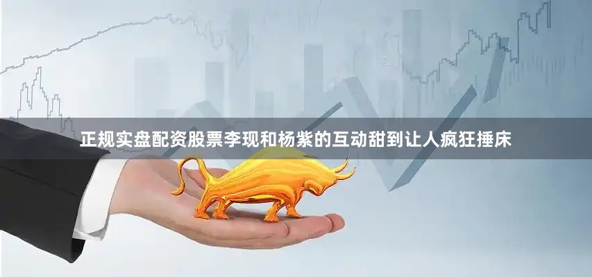 正规实盘配资股票李现和杨紫的互动甜到让人疯狂捶床