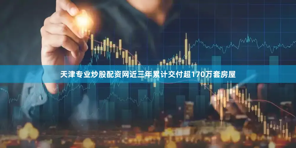 天津专业炒股配资网近三年累计交付超170万套房屋