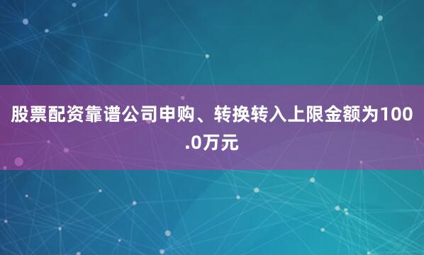 股票配资靠谱公司申购、转换转入上限金额为100.0万元