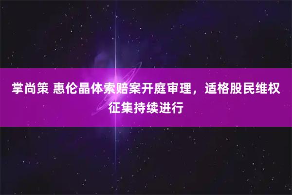 掌尚策 惠伦晶体索赔案开庭审理，适格股民维权征集持续进行