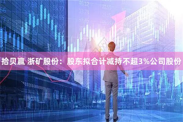 拾贝赢 浙矿股份：股东拟合计减持不超3%公司股份