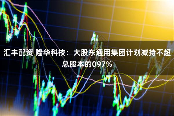 汇丰配资 隆华科技：大股东通用集团计划减持不超总股本的097%