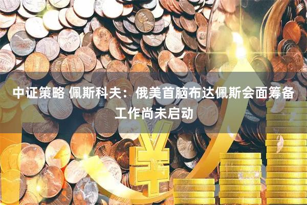 中证策略 佩斯科夫：俄美首脑布达佩斯会面筹备工作尚未启动