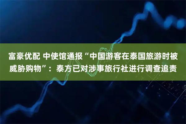 富豪优配 中使馆通报“中国游客在泰国旅游时被威胁购物”：泰方已对涉事旅行社进行调查追责
