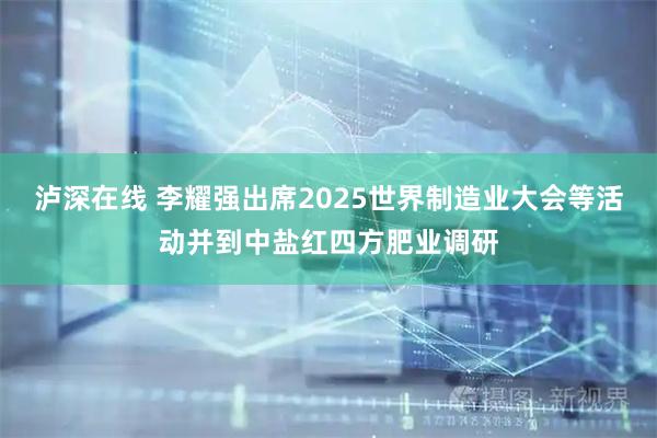 泸深在线 李耀强出席2025世界制造业大会等活动并到中盐红四方肥业调研