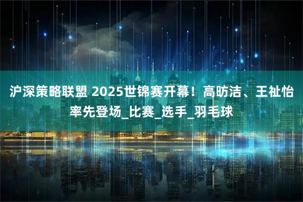 沪深策略联盟 2025世锦赛开幕!高昉洁、王祉怡率先登场_比赛_选手_羽毛球