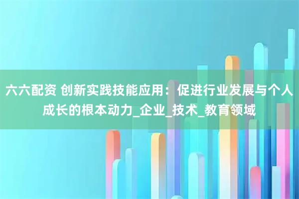 六六配资 创新实践技能应用:促进行业发展与个人成长的根本动力_企业_技术_教育领域