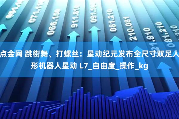 点金网 跳街舞、打螺丝：星动纪元发布全尺寸双足人形机器人星动 L7_自由度_操作_kg