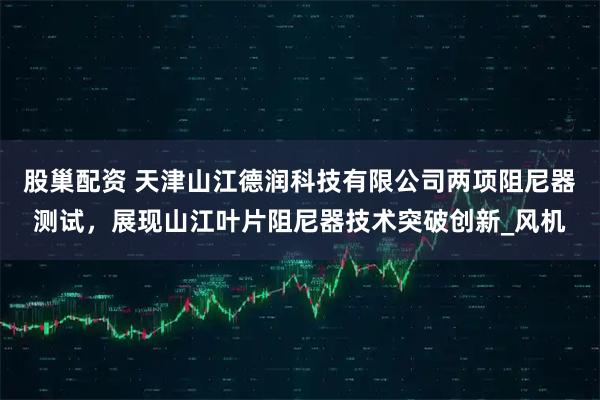 股巢配资 天津山江德润科技有限公司两项阻尼器测试，展现山江叶片阻尼器技术突破创新_风机