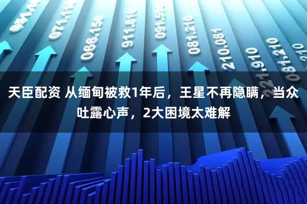 天臣配资 从缅甸被救1年后，王星不再隐瞒，当众吐露心声，2大困境太难解