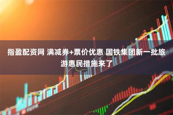 指盈配资网 满减券+票价优惠 国铁集团新一批旅游惠民措施来了