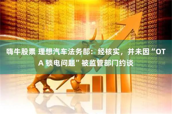 嗨牛股票 理想汽车法务部：经核实，并未因“OTA 锁电问题”被监管部门约谈