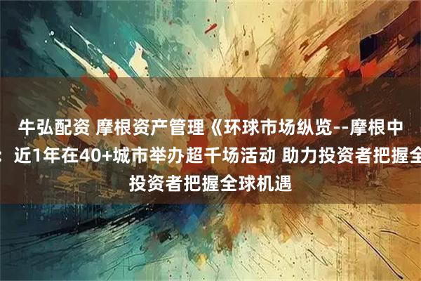 牛弘配资 摩根资产管理《环球市场纵览--摩根中国行》：近1年在40+城市举办超千场活动 助力投资者把握全球机遇