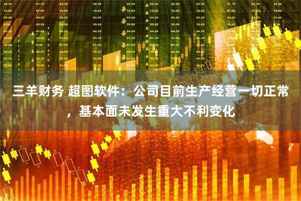 三羊财务 超图软件：公司目前生产经营一切正常，基本面未发生重大不利变化