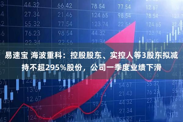 易速宝 海波重科：控股股东、实控人等3股东拟减持不超295%股份，公司一季度业绩下滑