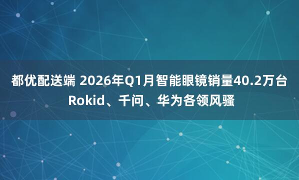 都优配送端 2026年Q1月智能眼镜销量40.2万台 Rokid、千问、华为各领风骚