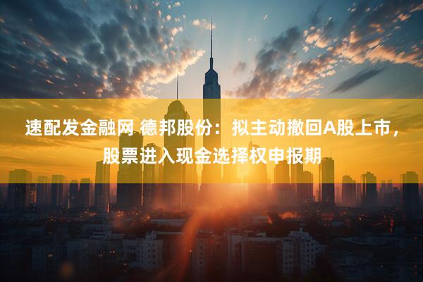 速配发金融网 德邦股份：拟主动撤回A股上市，股票进入现金选择权申报期