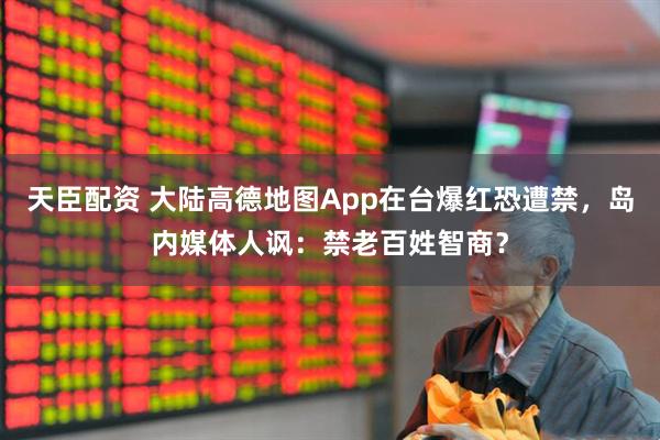 天臣配资 大陆高德地图App在台爆红恐遭禁，岛内媒体人讽：禁老百姓智商？