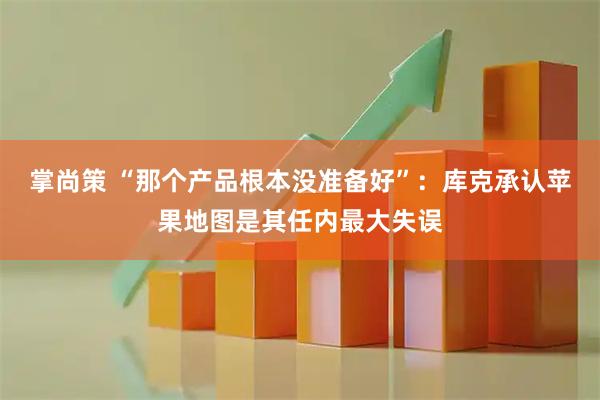 掌尚策 “那个产品根本没准备好”：库克承认苹果地图是其任内最大失误