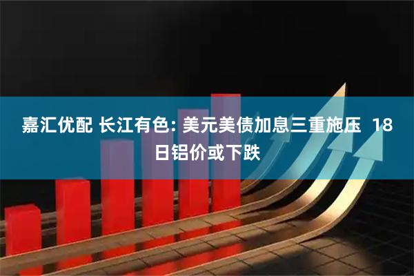 嘉汇优配 长江有色: 美元美债加息三重施压  18日铝价或下跌