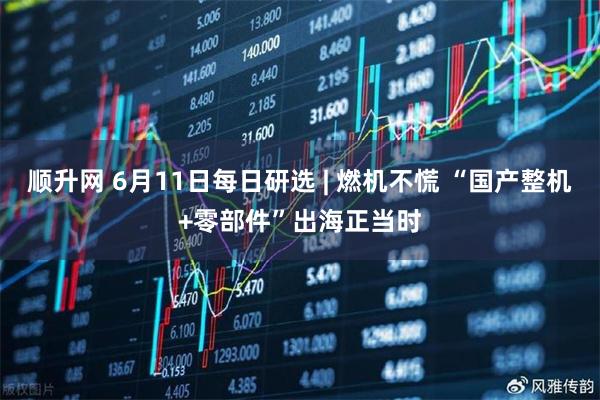 顺升网 6月11日每日研选 | 燃机不慌 “国产整机+零部件”出海正当时