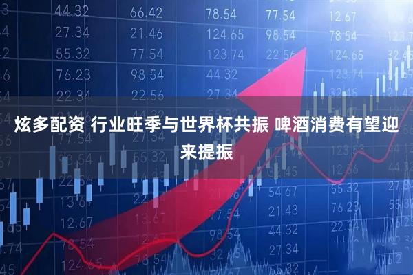 炫多配资 行业旺季与世界杯共振 啤酒消费有望迎来提振