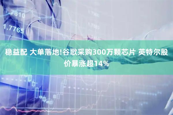 稳益配 大单落地!谷歌采购300万颗芯片 英特尔股价暴涨超14%