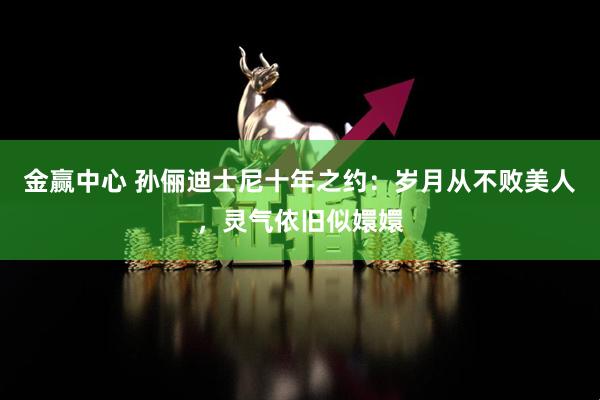 金赢中心 孙俪迪士尼十年之约：岁月从不败美人，灵气依旧似嬛嬛