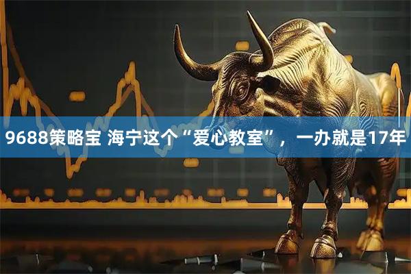 9688策略宝 海宁这个“爱心教室”,一办就是17年
