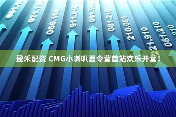 盈禾配资 CMG小喇叭夏令营首站欢乐开营！