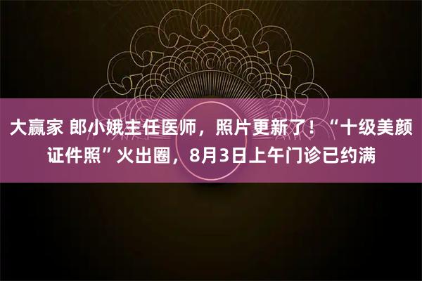 大赢家 郎小娥主任医师，照片更新了！“十级美颜证件照”火出圈，8月3日上午门诊已约满