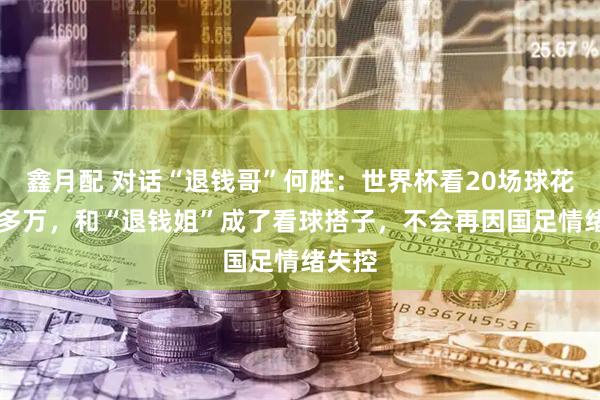 鑫月配 对话“退钱哥”何胜：世界杯看20场球花了30多万，和“退钱姐”成了看球搭子，不会再因国足情绪失控