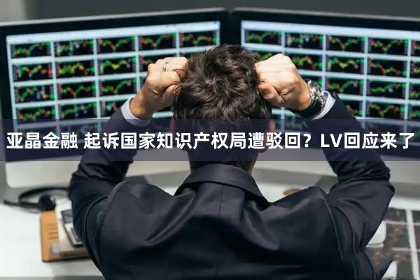亚晶金融 起诉国家知识产权局遭驳回？LV回应来了