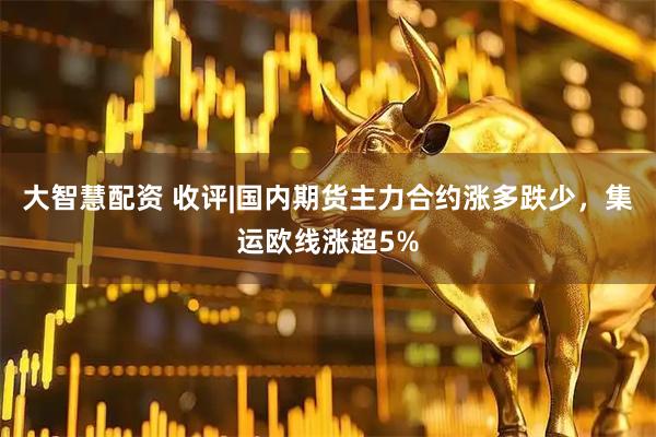 大智慧配资 收评|国内期货主力合约涨多跌少，集运欧线涨超5%
