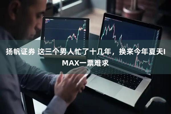 扬帆证券 这三个男人忙了十几年，换来今年夏天IMAX一票难求
